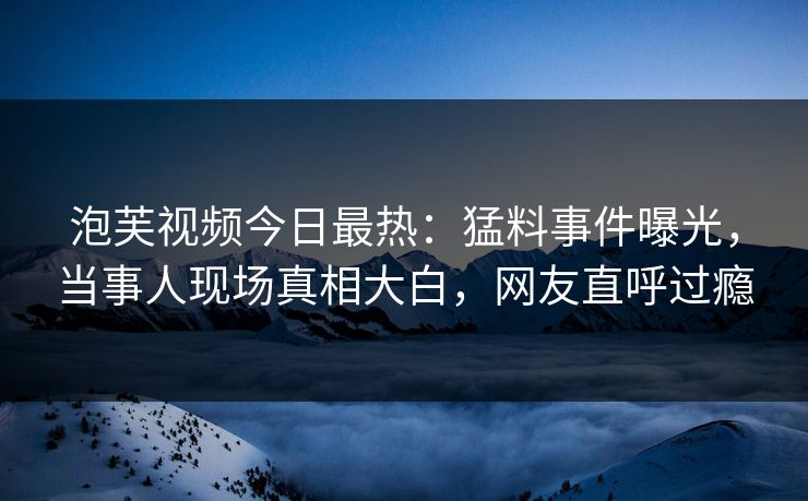 泡芙视频今日最热：猛料事件曝光，当事人现场真相大白，网友直呼过瘾