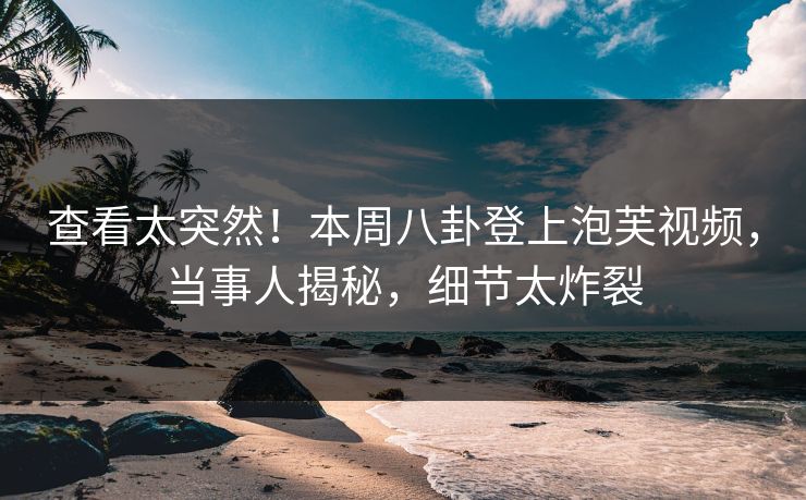 查看太突然！本周八卦登上泡芙视频，当事人揭秘，细节太炸裂