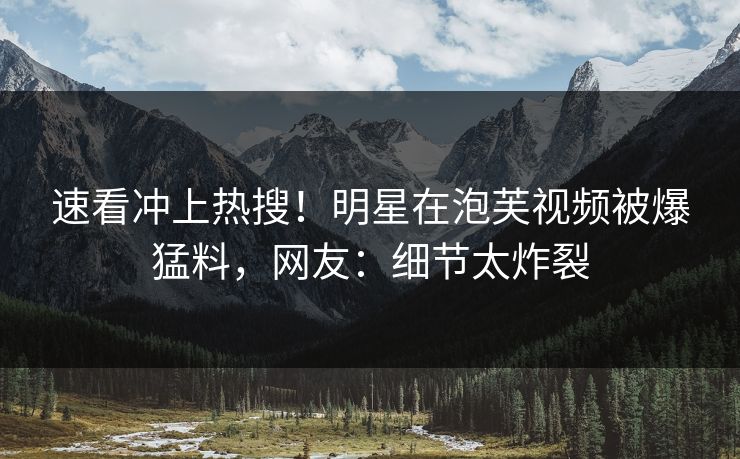 速看冲上热搜！明星在泡芙视频被爆猛料，网友：细节太炸裂