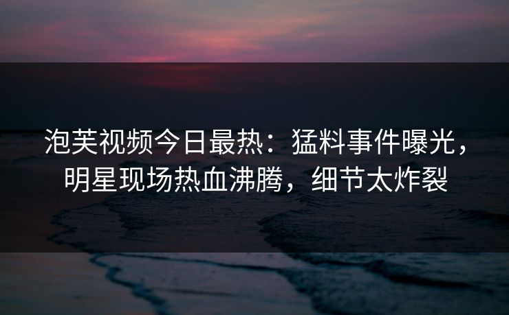 泡芙视频今日最热：猛料事件曝光，明星现场热血沸腾，细节太炸裂