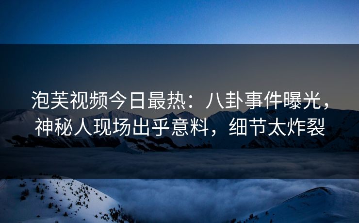 泡芙视频今日最热：八卦事件曝光，神秘人现场出乎意料，细节太炸裂