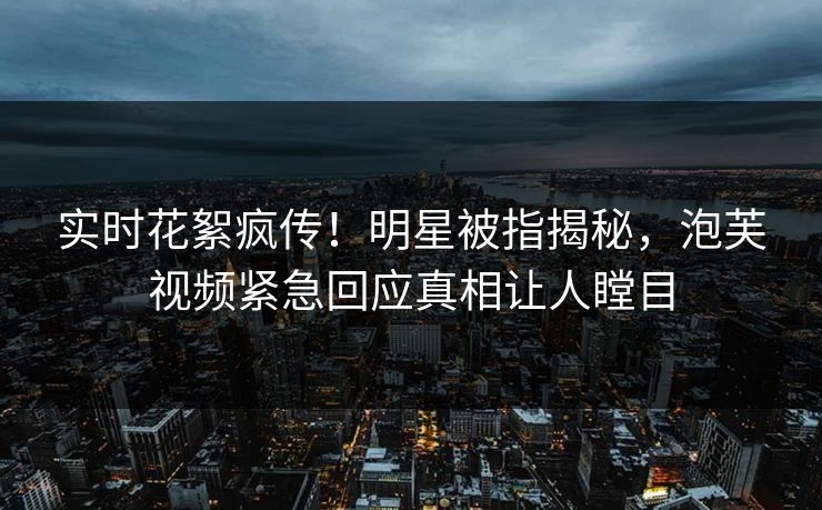 实时花絮疯传！明星被指揭秘，泡芙视频紧急回应真相让人瞠目