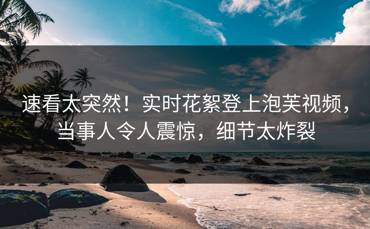 速看太突然！实时花絮登上泡芙视频，当事人令人震惊，细节太炸裂