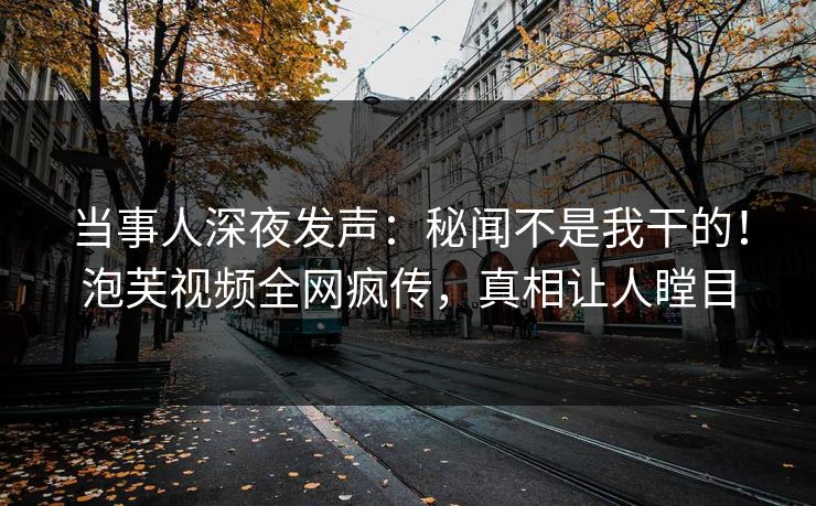 当事人深夜发声：秘闻不是我干的！泡芙视频全网疯传，真相让人瞠目