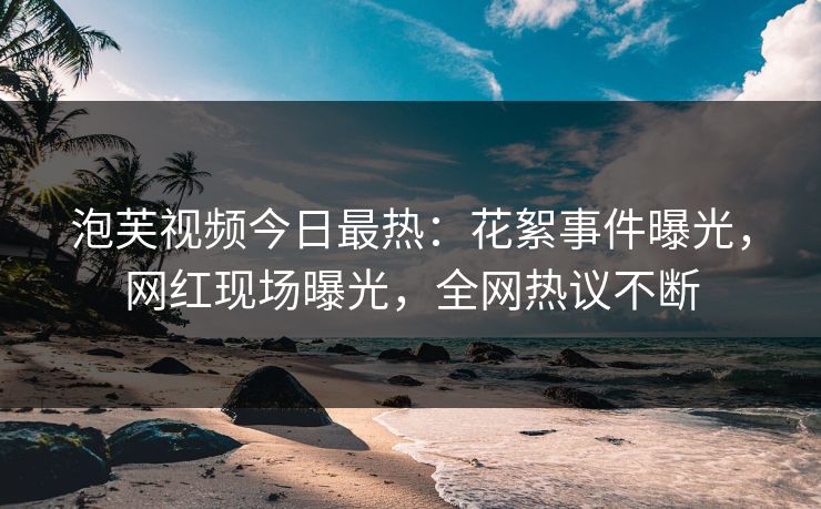 泡芙视频今日最热：花絮事件曝光，网红现场曝光，全网热议不断