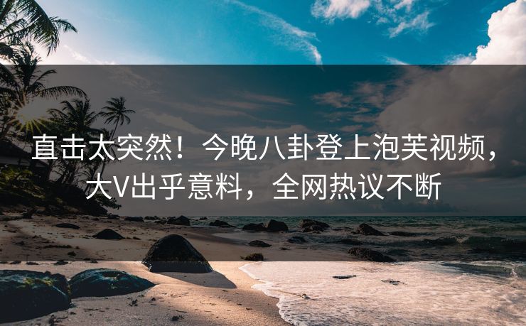 直击太突然！今晚八卦登上泡芙视频，大V出乎意料，全网热议不断