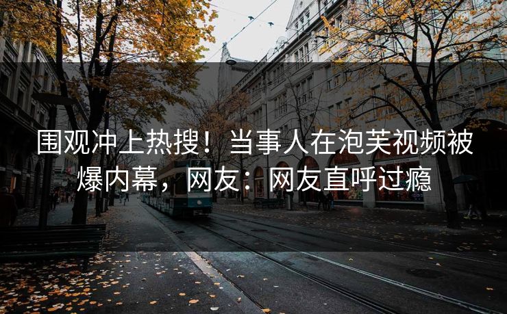 围观冲上热搜！当事人在泡芙视频被爆内幕，网友：网友直呼过瘾