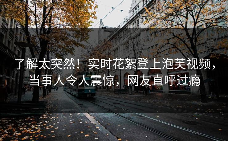 了解太突然！实时花絮登上泡芙视频，当事人令人震惊，网友直呼过瘾