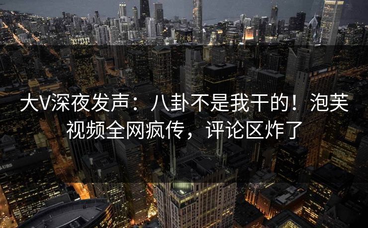 大V深夜发声：八卦不是我干的！泡芙视频全网疯传，评论区炸了