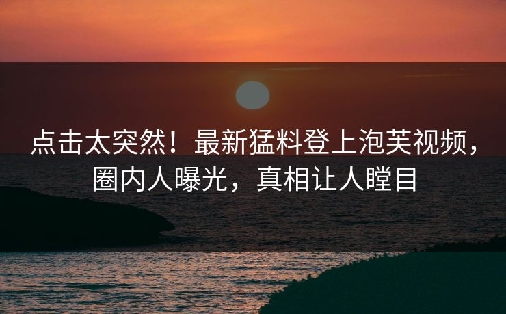 点击太突然！最新猛料登上泡芙视频，圈内人曝光，真相让人瞠目