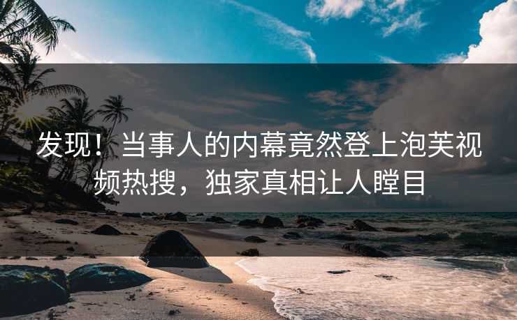 发现！当事人的内幕竟然登上泡芙视频热搜，独家真相让人瞠目