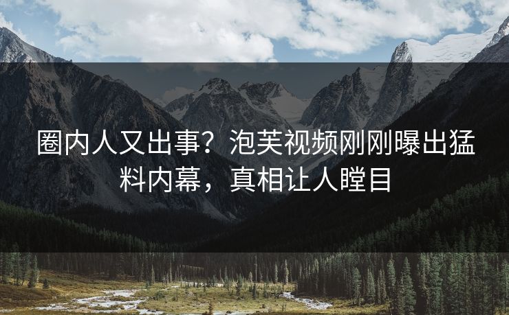圈内人又出事？泡芙视频刚刚曝出猛料内幕，真相让人瞠目