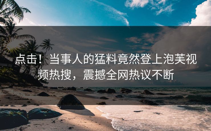 点击！当事人的猛料竟然登上泡芙视频热搜，震撼全网热议不断
