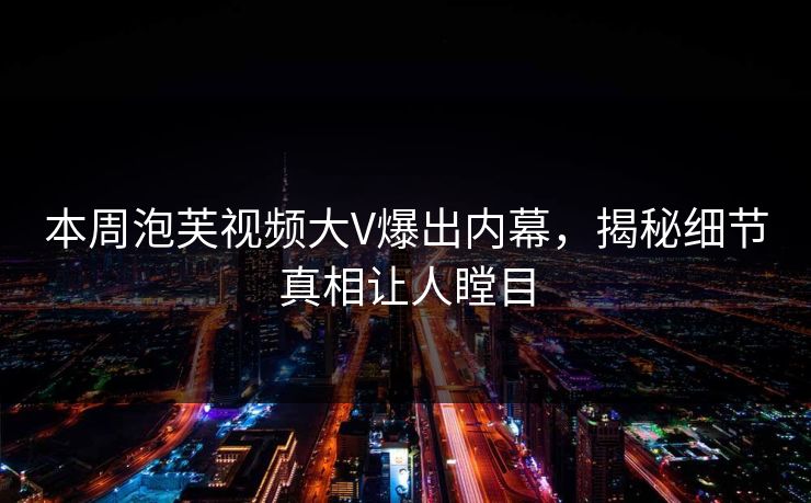 本周泡芙视频大V爆出内幕，揭秘细节真相让人瞠目