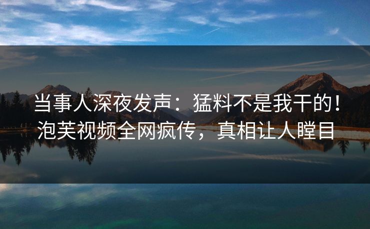 当事人深夜发声：猛料不是我干的！泡芙视频全网疯传，真相让人瞠目