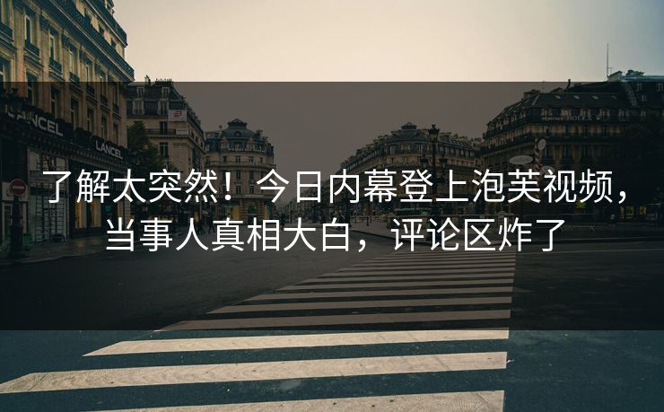 了解太突然！今日内幕登上泡芙视频，当事人真相大白，评论区炸了