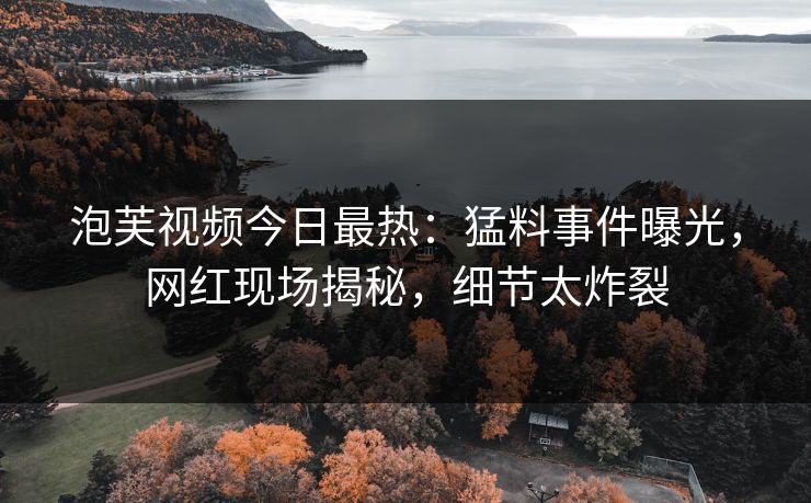 泡芙视频今日最热：猛料事件曝光，网红现场揭秘，细节太炸裂
