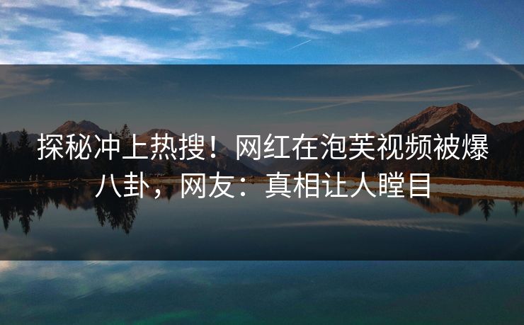 探秘冲上热搜！网红在泡芙视频被爆八卦，网友：真相让人瞠目