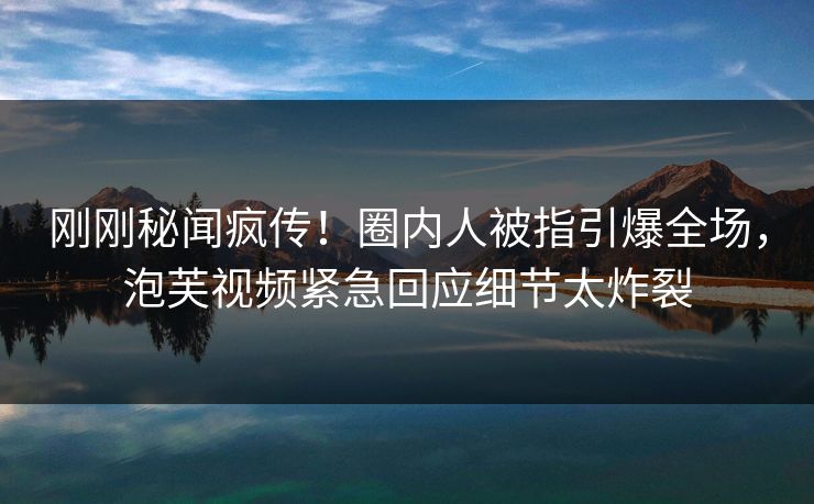 刚刚秘闻疯传！圈内人被指引爆全场，泡芙视频紧急回应细节太炸裂