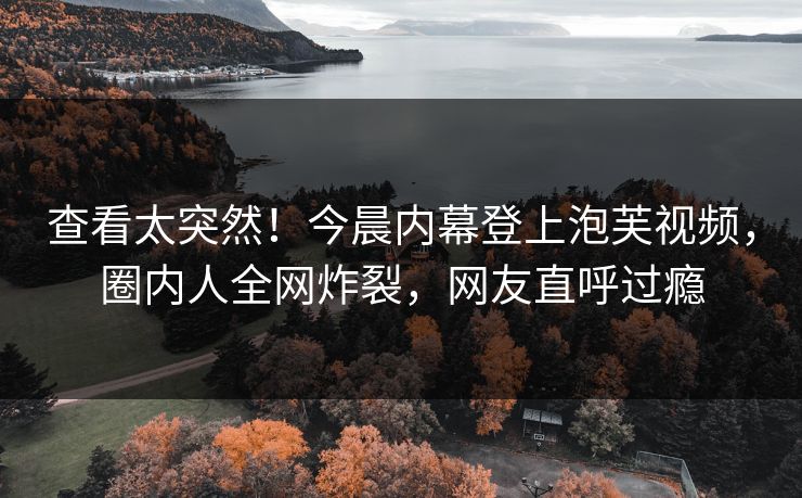 查看太突然！今晨内幕登上泡芙视频，圈内人全网炸裂，网友直呼过瘾