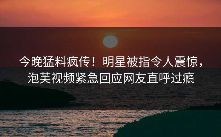 今晚猛料疯传！明星被指令人震惊，泡芙视频紧急回应网友直呼过瘾