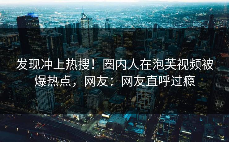 发现冲上热搜！圈内人在泡芙视频被爆热点，网友：网友直呼过瘾