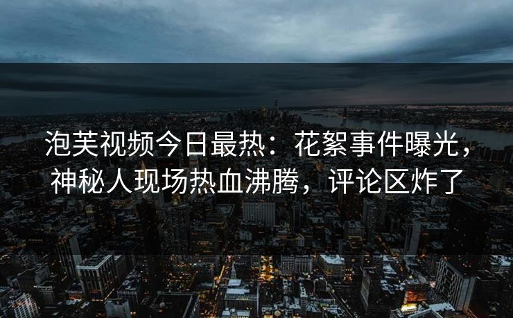 泡芙视频今日最热：花絮事件曝光，神秘人现场热血沸腾，评论区炸了