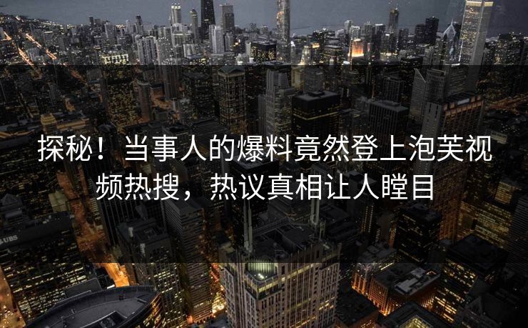 探秘！当事人的爆料竟然登上泡芙视频热搜，热议真相让人瞠目