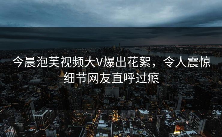 今晨泡芙视频大V爆出花絮，令人震惊细节网友直呼过瘾