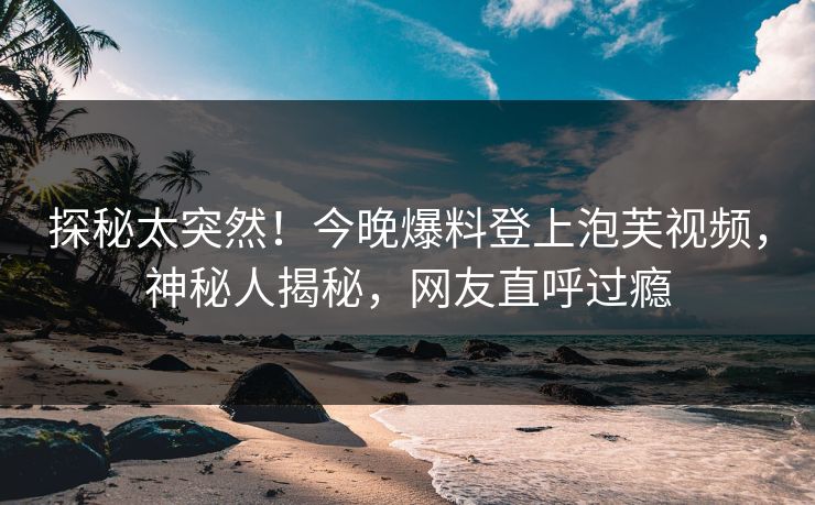探秘太突然！今晚爆料登上泡芙视频，神秘人揭秘，网友直呼过瘾
