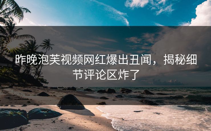 昨晚泡芙视频网红爆出丑闻，揭秘细节评论区炸了