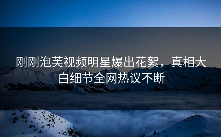 刚刚泡芙视频明星爆出花絮，真相大白细节全网热议不断