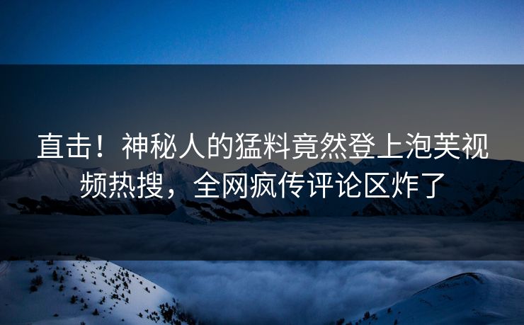 直击！神秘人的猛料竟然登上泡芙视频热搜，全网疯传评论区炸了