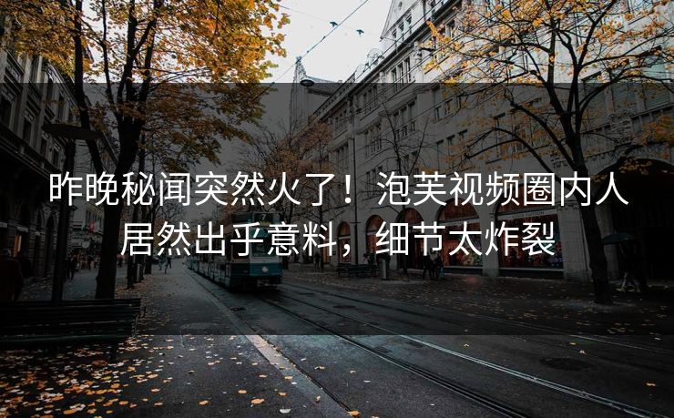 昨晚秘闻突然火了！泡芙视频圈内人居然出乎意料，细节太炸裂