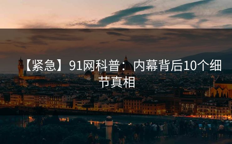 【紧急】91网科普：内幕背后10个细节真相