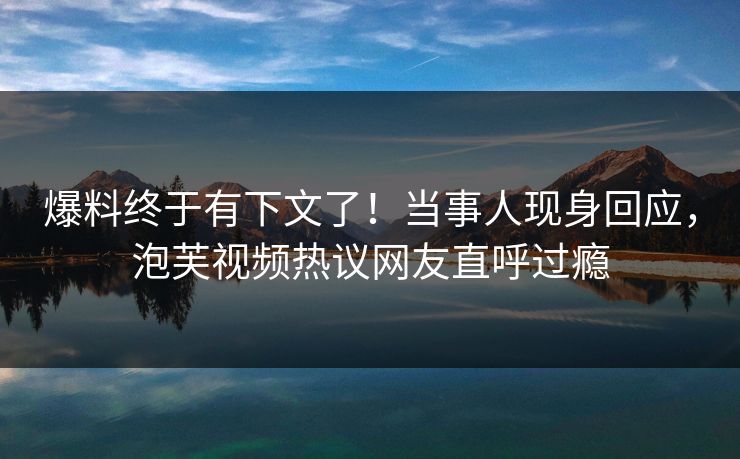 爆料终于有下文了！当事人现身回应，泡芙视频热议网友直呼过瘾