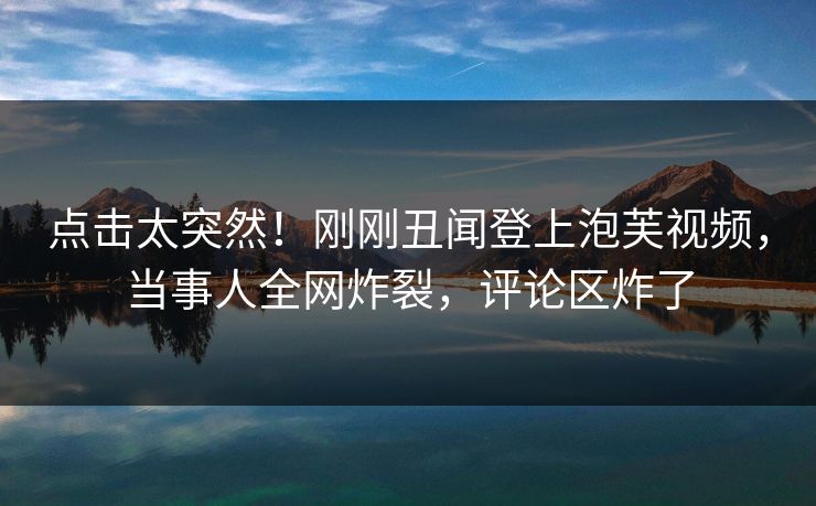 点击太突然！刚刚丑闻登上泡芙视频，当事人全网炸裂，评论区炸了