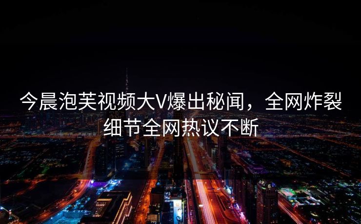 今晨泡芙视频大V爆出秘闻，全网炸裂细节全网热议不断