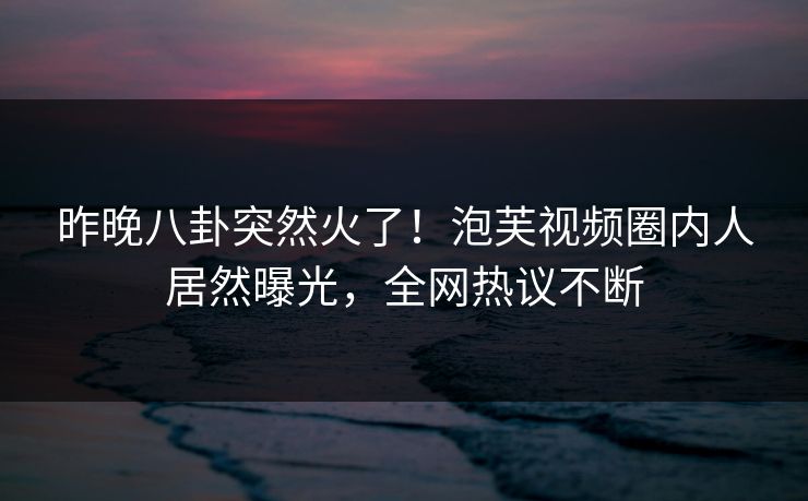 昨晚八卦突然火了！泡芙视频圈内人居然曝光，全网热议不断