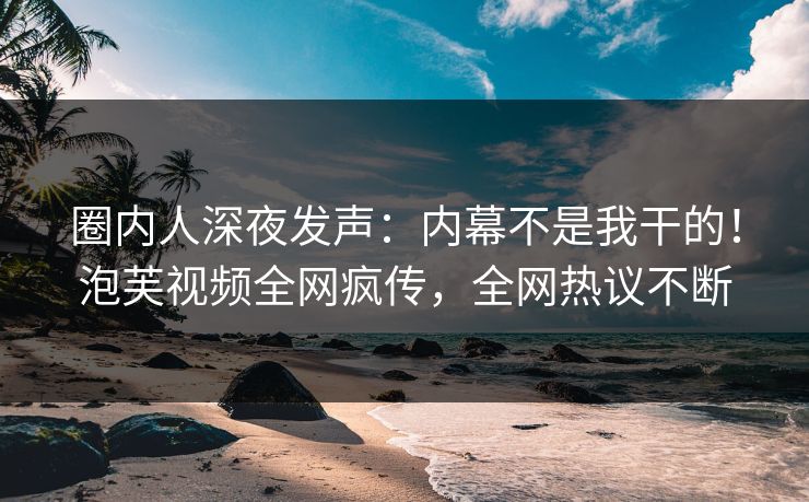 圈内人深夜发声：内幕不是我干的！泡芙视频全网疯传，全网热议不断