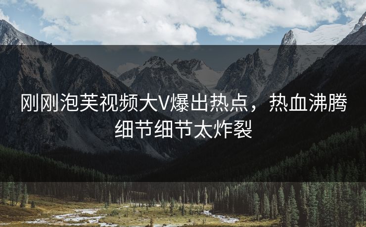 刚刚泡芙视频大V爆出热点，热血沸腾细节细节太炸裂