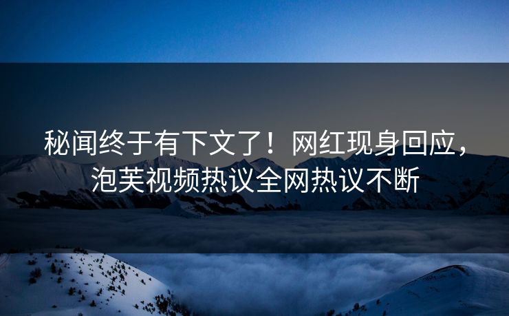 秘闻终于有下文了！网红现身回应，泡芙视频热议全网热议不断