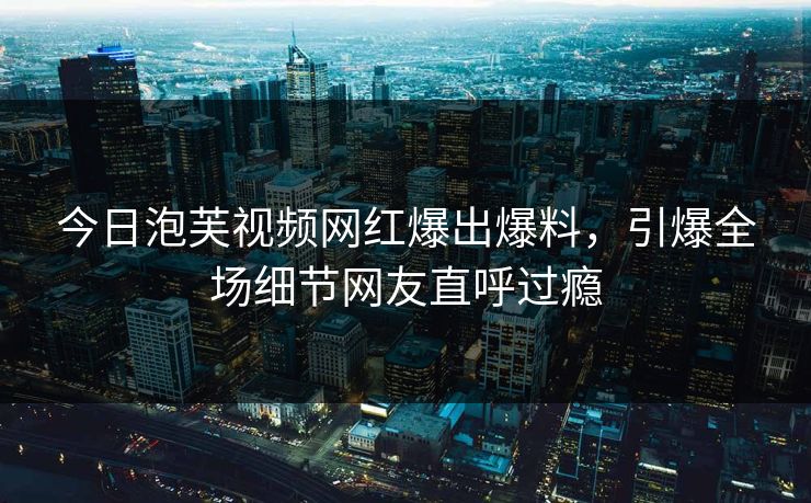 今日泡芙视频网红爆出爆料，引爆全场细节网友直呼过瘾
