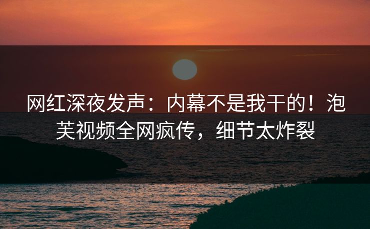 网红深夜发声：内幕不是我干的！泡芙视频全网疯传，细节太炸裂