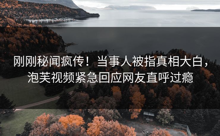 刚刚秘闻疯传！当事人被指真相大白，泡芙视频紧急回应网友直呼过瘾