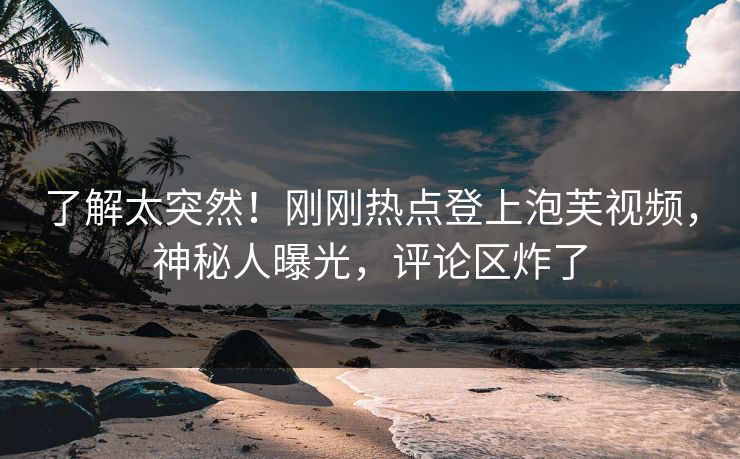 了解太突然！刚刚热点登上泡芙视频，神秘人曝光，评论区炸了
