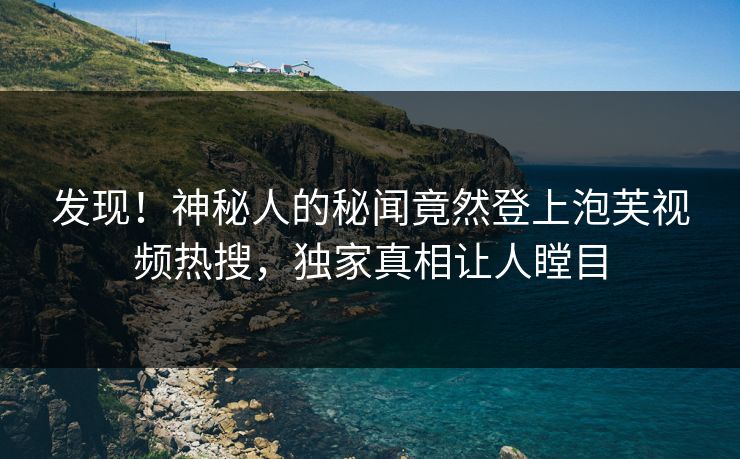 发现！神秘人的秘闻竟然登上泡芙视频热搜，独家真相让人瞠目