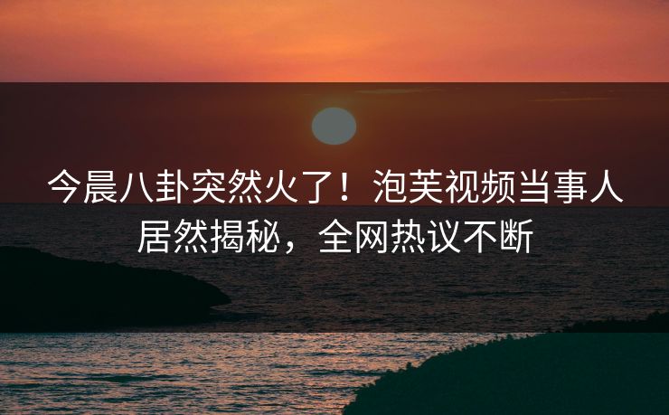 今晨八卦突然火了！泡芙视频当事人居然揭秘，全网热议不断