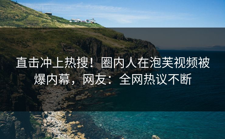 直击冲上热搜！圈内人在泡芙视频被爆内幕，网友：全网热议不断