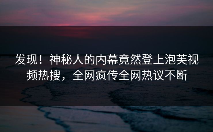 发现！神秘人的内幕竟然登上泡芙视频热搜，全网疯传全网热议不断